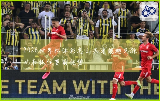 2026世界杯体彩怎么买才能避免踩坑和抓住赛前优势