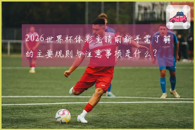 2026世界杯体彩竞猜前新手需了解的主要规则与注意事项是什么？