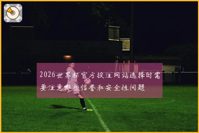 2026世界杯官方投注网站选择时需要注意哪些信誉和安全性问题